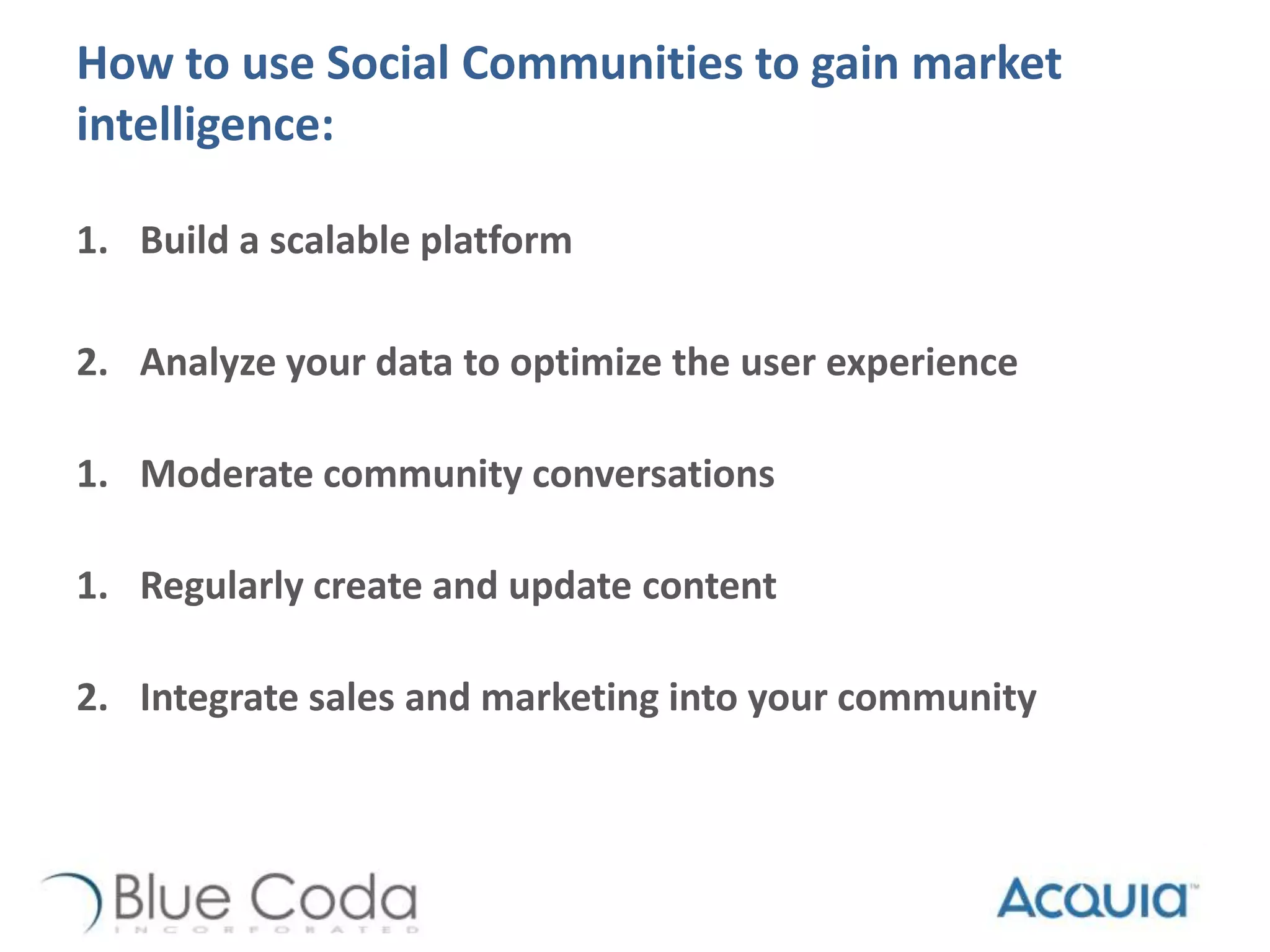 How to use Social Communities to gain market
intelligence:
1. Build a scalable platform
2. Analyze your data to optimize the user experience
1. Moderate community conversations
1. Regularly create and update content
2. Integrate sales and marketing into your community
 