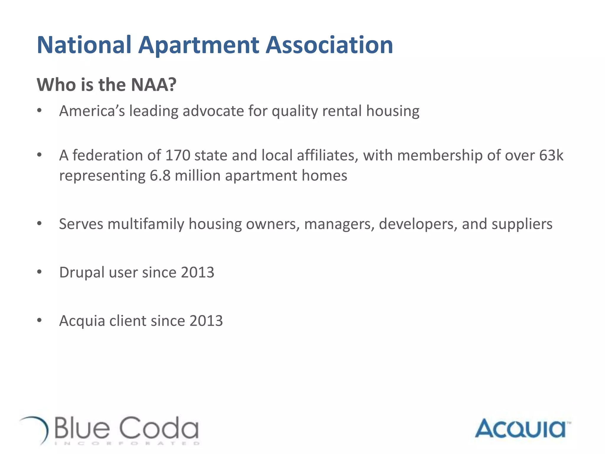 National Apartment Association
Who is the NAA?
• America’s leading advocate for quality rental housing
• A federation of 170 state and local affiliates, with membership of over 63k
representing 6.8 million apartment homes
• Serves multifamily housing owners, managers, developers, and suppliers
• Drupal user since 2013
• Acquia client since 2013
 
