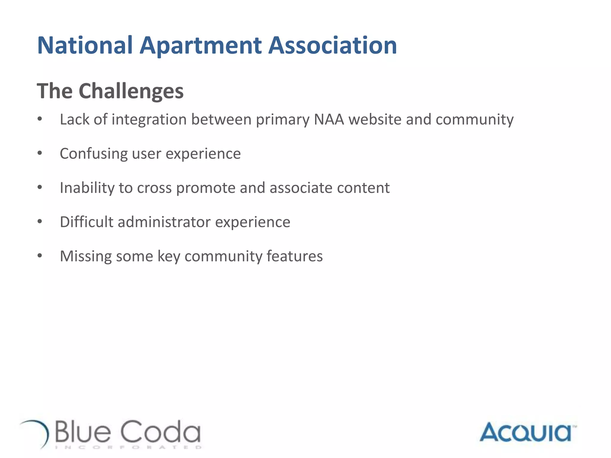 National Apartment Association
The Challenges
• Lack of integration between primary NAA website and community
• Confusing user experience
• Inability to cross promote and associate content
• Difficult administrator experience
• Missing some key community features
 