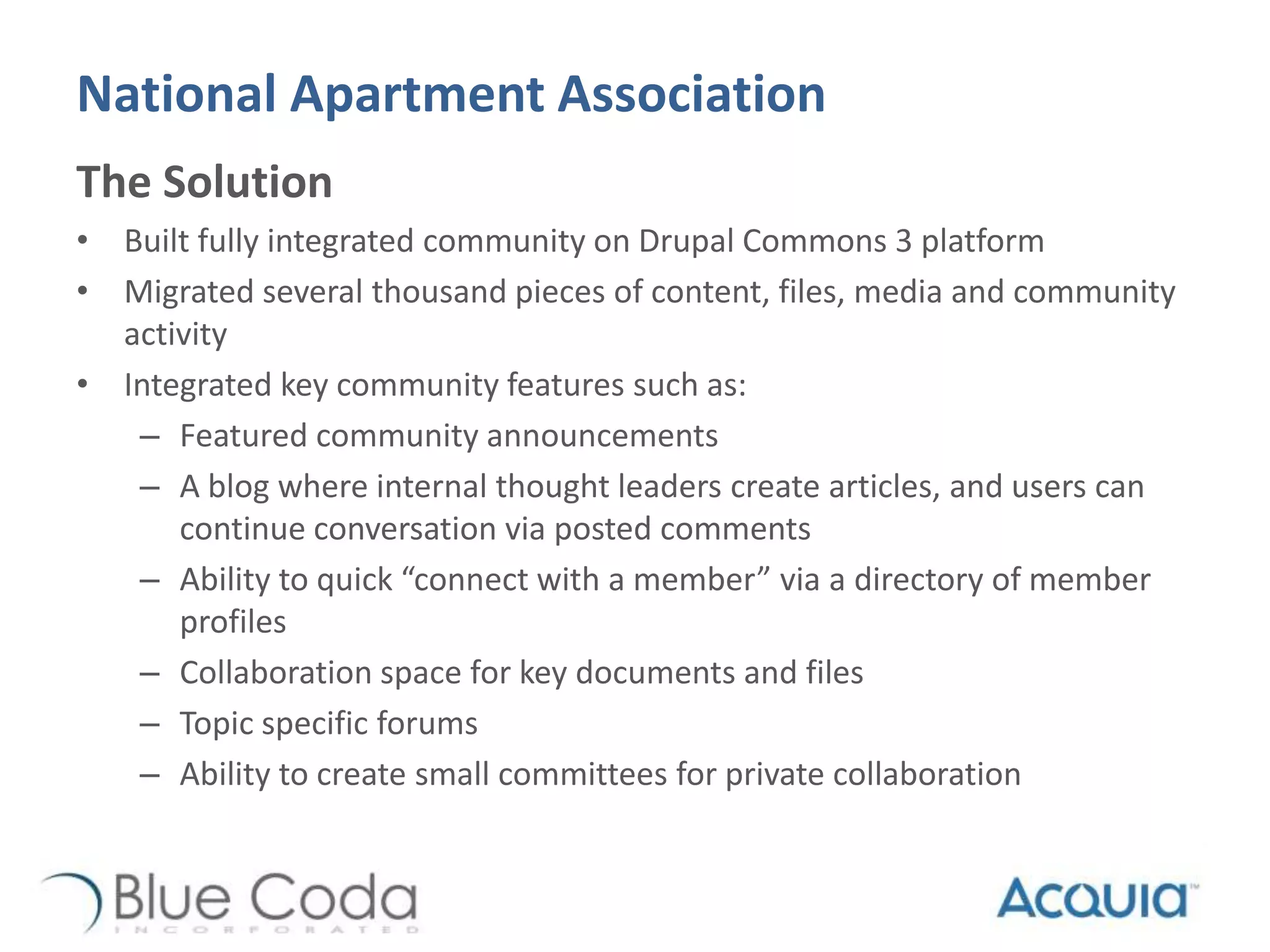 National Apartment Association
The Solution
• Built fully integrated community on Drupal Commons 3 platform
• Migrated several thousand pieces of content, files, media and community
activity
• Integrated key community features such as:
– Featured community announcements
– A blog where internal thought leaders create articles, and users can
continue conversation via posted comments
– Ability to quick “connect with a member” via a directory of member
profiles
– Collaboration space for key documents and files
– Topic specific forums
– Ability to create small committees for private collaboration
 