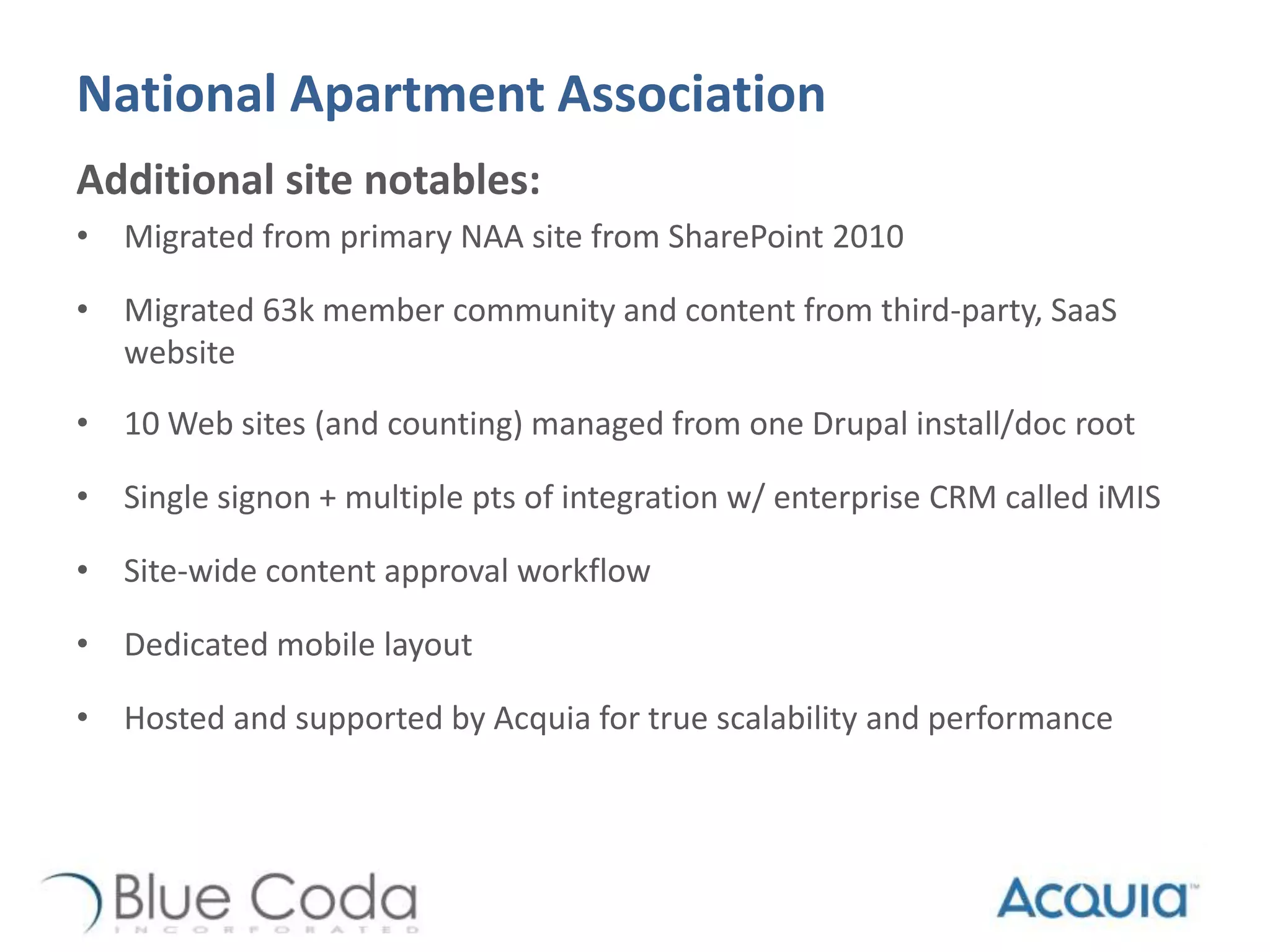 National Apartment Association
Additional site notables:
• Migrated from primary NAA site from SharePoint 2010
• Migrated 63k member community and content from third-party, SaaS
website
• 10 Web sites (and counting) managed from one Drupal install/doc root
• Single signon + multiple pts of integration w/ enterprise CRM called iMIS
• Site-wide content approval workflow
• Dedicated mobile layout
• Hosted and supported by Acquia for true scalability and performance
 