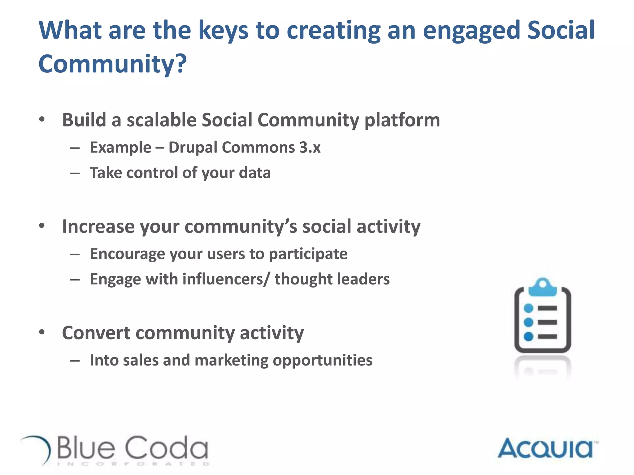 What are the keys to creating an engaged Social
Community?
• Build a scalable Social Community platform
– Example – Drupal Commons 3.x
– Take control of your data
• Increase your community’s social activity
– Encourage your users to participate
– Engage with influencers/ thought leaders
• Convert community activity
– Into sales and marketing opportunities
 