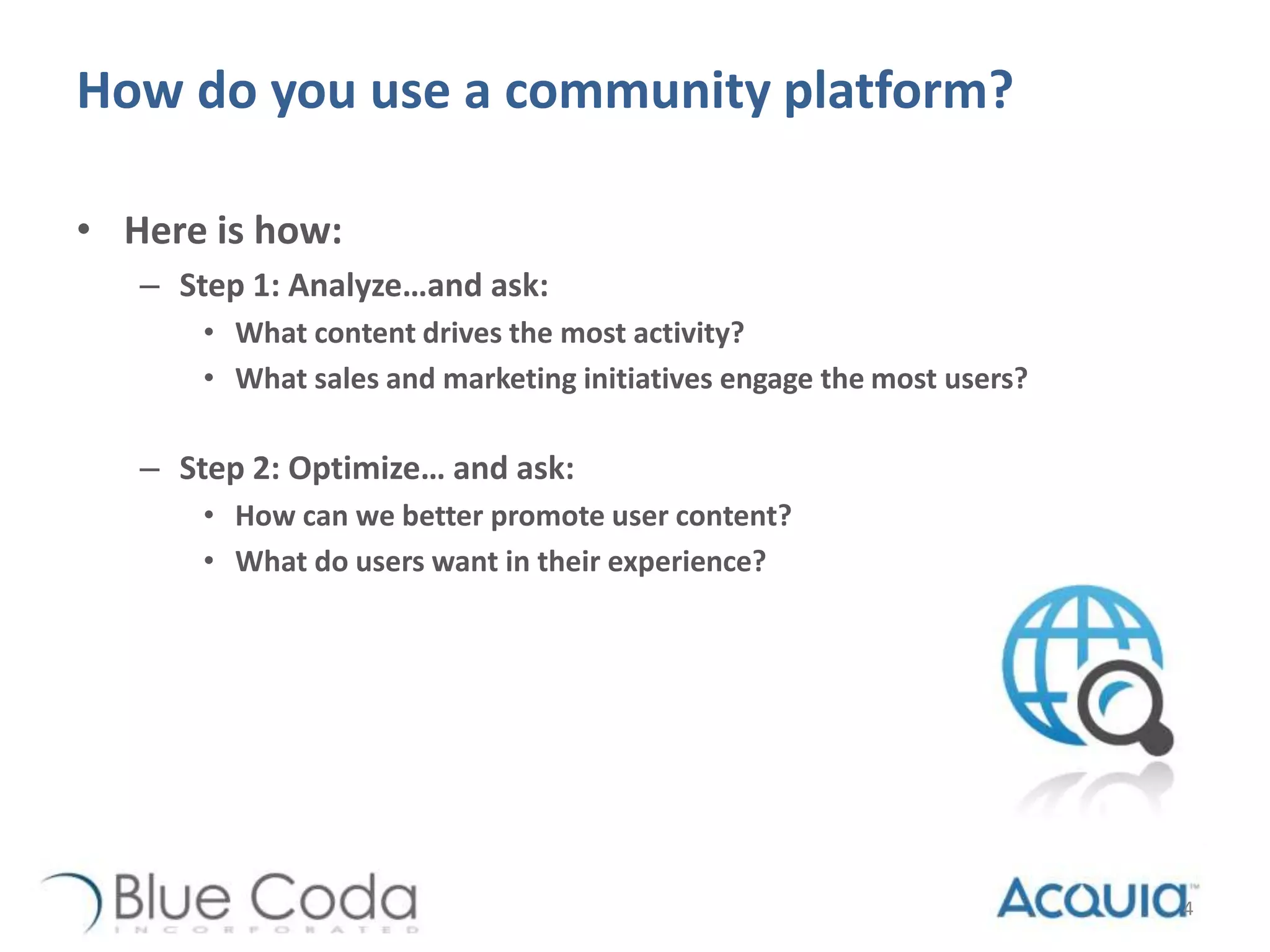How do you use a community platform?
• Here is how:
– Step 1: Analyze…and ask:
• What content drives the most activity?
• What sales and marketing initiatives engage the most users?
– Step 2: Optimize… and ask:
• How can we better promote user content?
• What do users want in their experience?
4
 