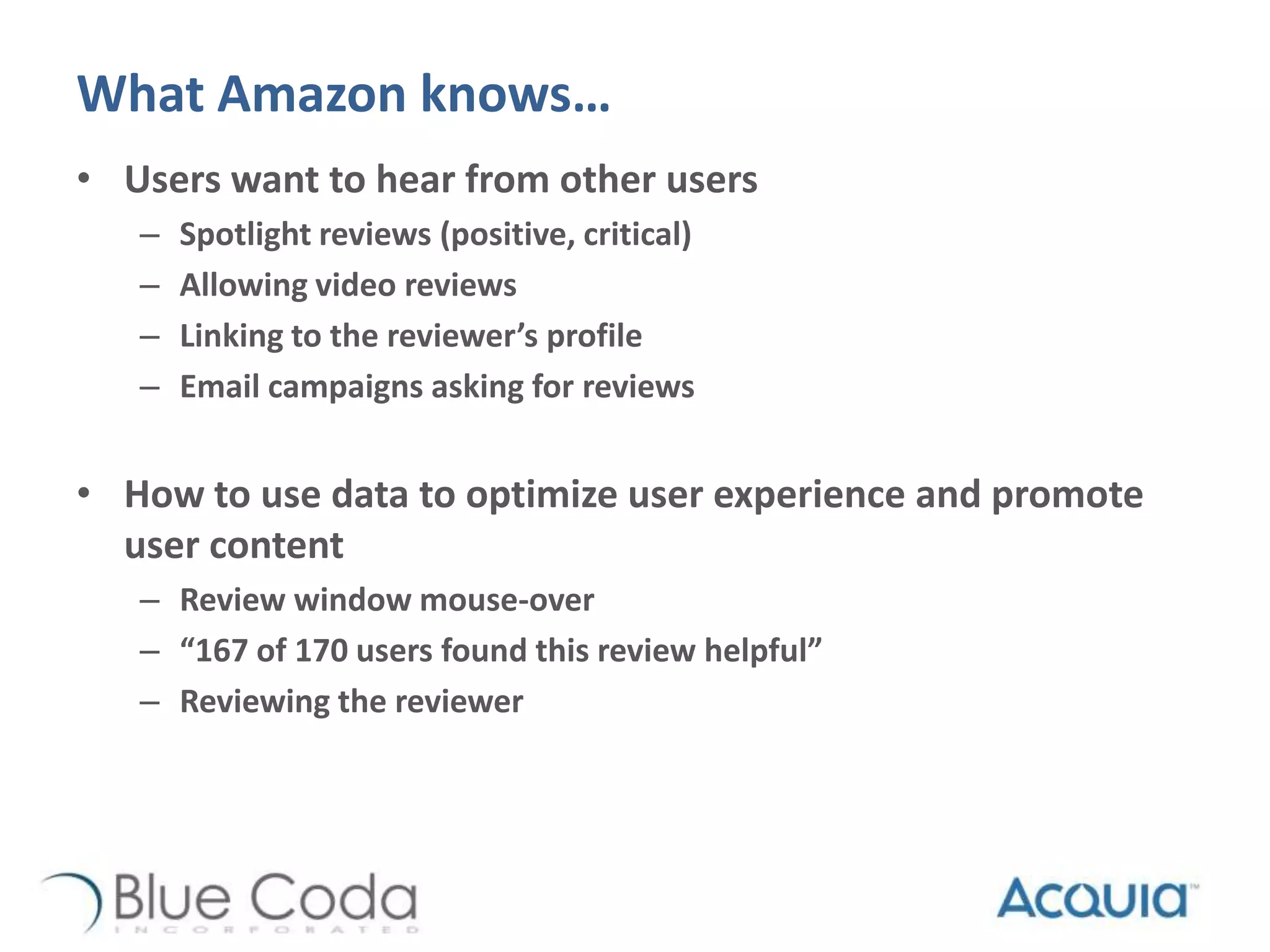 What Amazon knows…
• Users want to hear from other users
– Spotlight reviews (positive, critical)
– Allowing video reviews
– Linking to the reviewer’s profile
– Email campaigns asking for reviews
• How to use data to optimize user experience and promote
user content
– Review window mouse-over
– “167 of 170 users found this review helpful”
– Reviewing the reviewer
 