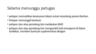 Selama menunggu petugas
• pelapor memastikan keamanan lokasi untuk menolong pasien/korban
• Pelapor memanggil bantuan
• pelapor dan atau penolong lain melakukan BHD
• pelapor dan atau penolong lain mengambil troli emergensi di lokasi
terdekat, memberi bantuan suplementasi oksigen
 