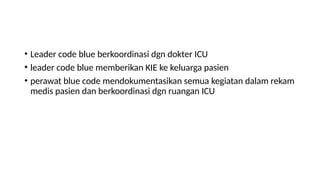 • Leader code blue berkoordinasi dgn dokter ICU
• leader code blue memberikan KIE ke keluarga pasien
• perawat blue code mendokumentasikan semua kegiatan dalam rekam
medis pasien dan berkoordinasi dgn ruangan ICU
 