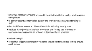 • HOSPITAL EMERGENCY CODE are used in hospital worldwide to alert staff to varius
emergencies
• to convey essential information quickly and with minimal misunderstanding to
staff
• denote different events at different hospitals, including nearby ones
• because many physicians work at more than one facility, this may lead to
confusion in emergencies, so uniform system have been proposes
• Patient Safety!!!
• codes that trigger an emergency response should be standardized to help ensure
quick action
 
