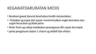 KEGAWATDARURATAN MEDIS
• Keadaan gawat darurat kesehatan/medik memerlukan:
• -Tindakan yg cepat dan tepat->meminimalkan angka kematian dan
cegah kecacatan yg tidak perlu
• Perlu Team yg cakap melakukan penanganan dfn cepat dan tepat
• perlu pengaturan dalam 1 sistem yg efektif dan efisien
 