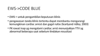 EWS->CODE BLUE
• EWS-> untuk pengambilan keputusan klinis
• pengawasan tanda klinis tertentu dapat membantu mengurangi
kemungkinan cardiac arrest dan gagal nafas (learlyand ridley, 2003)
• PX rawat inap yg mengalami cardiac arrst menunjukkan TTV yg
abnormal beberapa saat sebelum tindakan resusitasi
 