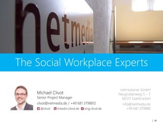 26
The Social Workplace Experts
Michael Clivot
Senior Project Manager
clivot@netmedia.de / +49 681 3798812
@clivot linkedin.clivot.de xing.clivot.de
netmedianer GmbH
Neugrabenweg 5 – 7
66123 Saarbrücken
info@netmedia.de
+49 681 379880
 