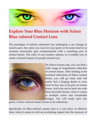 Explore Your Blue Horizon with Sclera
Blue colored Contact Lens
The paradigm of fashion statement has undergone a sea change in
recent years. Any attire you wear for your party or for some kind of an
occasion necessarily, gets complemented with a matching pair of
contact lenses. The color of eyes matters utmost, as it enables you to
create a desired impact on people around you.
On Sclera-Lenses.com, you can find a
wide range of magnificent collection
of contact lenses. After looking at the
enriched collections of Sclera contact
lenses, you will go crazy and will
surely feel a leaping desire in your
heart to buy one of its pair of contact
lenses. And why not to treat one with
these beautiful lenses, when it comes
in multiple colors and remarkable
designs. You will easily spot red,
green, or blue colored contact lenses in its collections.
Specifically, its Blue-colored contact lens is a real piece of effective
item, when it comes to etch an everlasting impact into the memory of
 