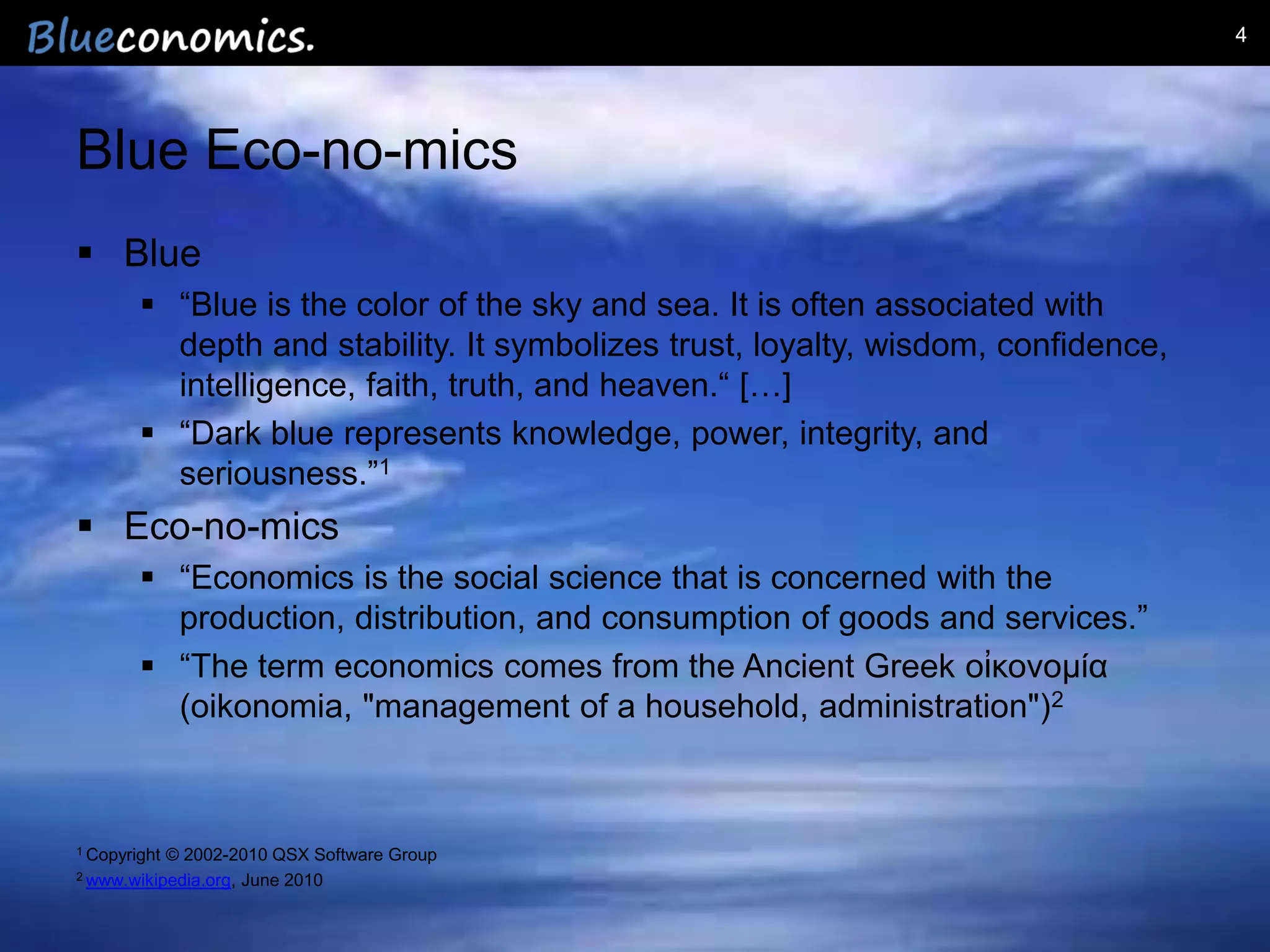 4




Blue Eco-no-mics
 Blue
         “Blue is the color of the sky and sea. It is often associated with
          depth and stability. It symbolizes trust, loyalty, wisdom, confidence,
          intelligence, faith, truth, and heaven.“ […]
         “Dark blue represents knowledge, power, integrity, and
          seriousness.”1
 Eco-no-mics
         “Economics is the social science that is concerned with the
          production, distribution, and consumption of goods and services.”
         “The term economics comes from the Ancient Greek οἰκονομία
          (oikonomia, "management of a household, administration")2



1 Copyright   © 2002-2010 QSX Software Group
2 www.wikipedia.org,  June 2010


                                               Copyright 2012 by Blueconomics Business Solutions GmbH
 