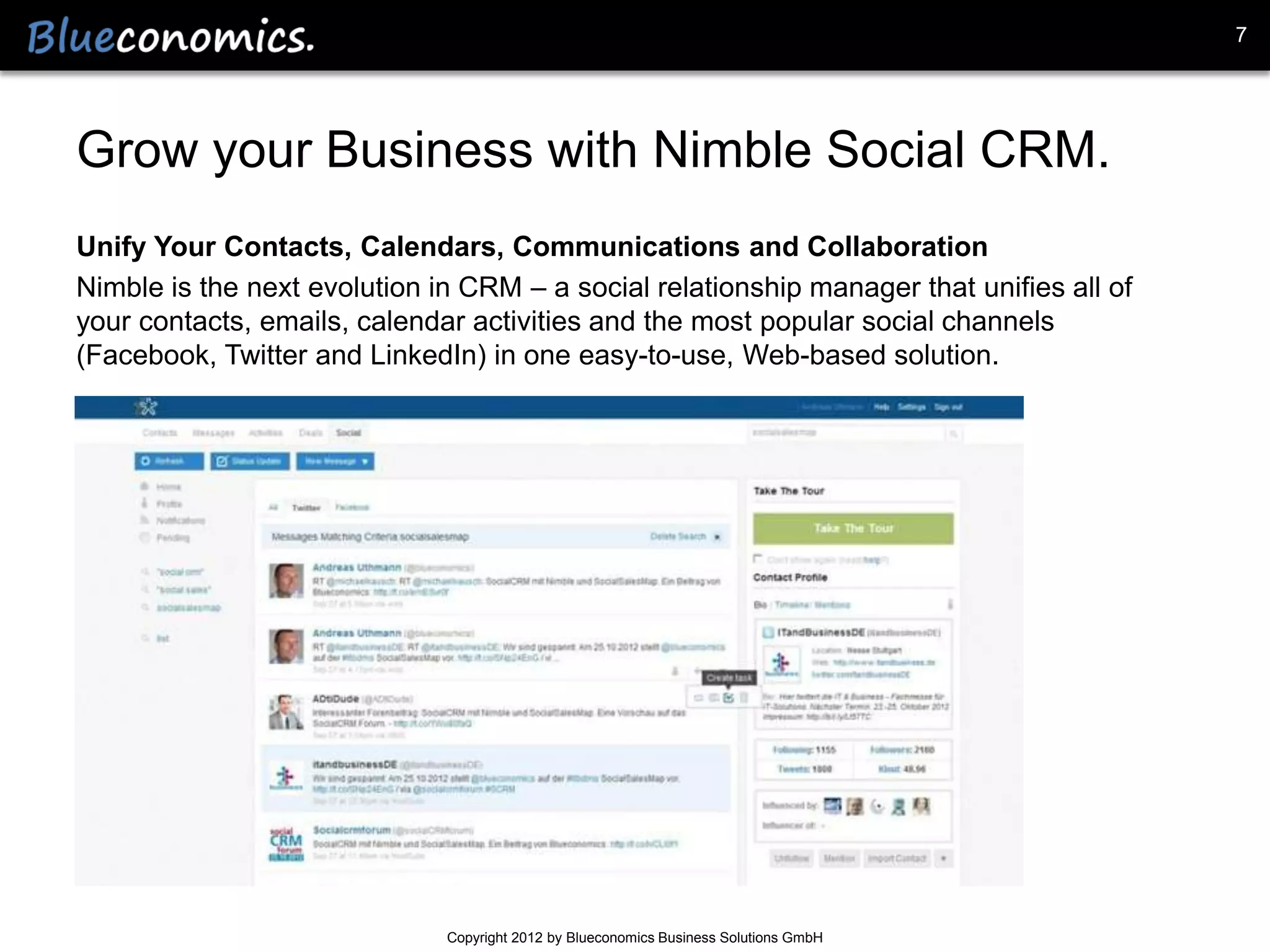7




Grow your Business with Nimble Social CRM.
Unify Your Contacts, Calendars, Communications and Collaboration
Nimble is the next evolution in CRM – a social relationship manager that unifies all of
your contacts, emails, calendar activities and the most popular social channels
(Facebook, Twitter and LinkedIn) in one easy-to-use, Web-based solution.




                              Copyright 2012 by Blueconomics Business Solutions GmbH
 