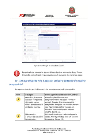 Fundação para o Desenvolvimento da Educação
Avenida São Luís, 99 República 01046-001 Tel. (11) 3158.4000
www.fde.sp.gov.br
Figura 12 - Confirmação de realização de cadastro
III-
IV - Em que situação não é possível utilizar o cadastro de usuário
temporário?
Em algumas situações, você não poderá criar um cadastro de usuário temporário:
Item Situação Mensagem exibida no BlueControl
O usuário já tem um
cadastro temporário
vinculado a uma
escola e esse cadastro
ainda não expirou.
O usuário já está cadastrado
temporariamente na escola (nome da
escola). A opção de criar um usuário
temporário não pode ser utilizada porque
não é permitido realizar mais de um
cadastro temporário para o mesmo
usuário (figura 13).
Não permite
a criação de cadastros
temporários.
Este usuário não está cadastrado nesta
escola. Não é permitido criar um usuário
temporário (figura 14).
Somente efetue o cadastro temporário mediante a apresentação do Termo
de Adesão assinado pelo responsável, quando o usuário for menor de idade.
 
