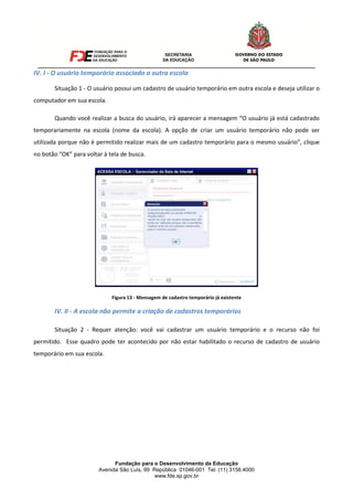 Fundação para o Desenvolvimento da Educação
Avenida São Luís, 99 República 01046-001 Tel. (11) 3158.4000
www.fde.sp.gov.br
IV. I - O usuário temporário associado a outra escola
Situação 1 - O usuário possui um cadastro de usuário temporário em outra escola e deseja utilizar o
computador em sua escola.
Quando você realizar a busca do usuário, irá aparecer a mensagem “O usuário já está cadastrado
temporariamente na escola (nome da escola). A opção de criar um usuário temporário não pode ser
utilizada porque não é permitido realizar mais de um cadastro temporário para o mesmo usuário”, clique
no botão “OK” para voltar à tela de busca.
Figura 13 - Mensagem de cadastro temporário já existente
IV. II - A escola não permite a criação de cadastros temporários
Situação 2 - Requer atenção: você vai cadastrar um usuário temporário e o recurso não foi
permitido. Esse quadro pode ter acontecido por não estar habilitado o recurso de cadastro de usuário
temporário em sua escola.
 