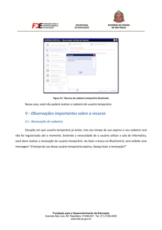 Fundação para o Desenvolvimento da Educação
Avenida São Luís, 99 República 01046-001 Tel. (11) 3158.4000
www.fde.sp.gov.br
Figura 14 - Recurso de cadastro temporário desativado
Nesse caso, você não poderá realizar o cadastro de usuário temporário.
V - Observações importantes sobre o recurso
V.I - Renovação de cadastro
Situação em que usuário temporário já existe, mas seu tempo de uso expirou e seu cadastro real
não foi regularizado até o momento. Existindo a necessidade de o usuário utilizar a sala de informática,
você deve realizar a renovação do usuário temporário. Ao fazer a busca no BlueControl, será exibida uma
mensagem “O tempo de uso desse usuário temporário expirou. Deseja fazer a renovação?”
 