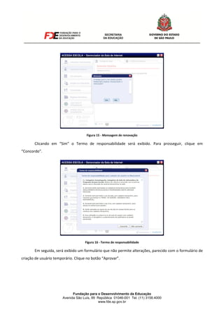 Fundação para o Desenvolvimento da Educação
Avenida São Luís, 99 República 01046-001 Tel. (11) 3158.4000
www.fde.sp.gov.br
Figura 15 - Mensagem de renovação
Clicando em “Sim” o Termo de responsabilidade será exibido. Para prosseguir, clique em
“Concordo”.
Figura 16 - Termo de responsabilidade
Em seguida, será exibido um formulário que não permite alterações, parecido com o formulário de
criação de usuário temporário. Clique no botão “Aprovar”.
 