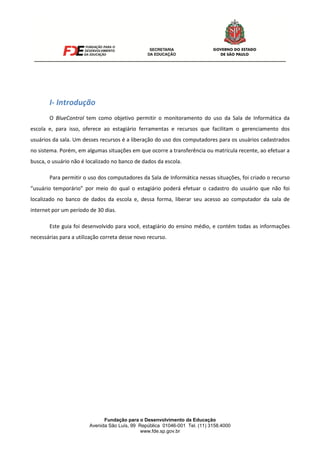 Fundação para o Desenvolvimento da Educação
Avenida São Luís, 99 República 01046-001 Tel. (11) 3158.4000
www.fde.sp.gov.br
I- Introdução
O BlueControl tem como objetivo permitir o monitoramento do uso da Sala de Informática da
escola e, para isso, oferece ao estagiário ferramentas e recursos que facilitam o gerenciamento dos
usuários da sala. Um desses recursos é a liberação do uso dos computadores para os usuários cadastrados
no sistema. Porém, em algumas situações em que ocorre a transferência ou matrícula recente, ao efetuar a
busca, o usuário não é localizado no banco de dados da escola.
Para permitir o uso dos computadores da Sala de Informática nessas situações, foi criado o recurso
“usuário temporário” por meio do qual o estagiário poderá efetuar o cadastro do usuário que não foi
localizado no banco de dados da escola e, dessa forma, liberar seu acesso ao computador da sala de
internet por um período de 30 dias.
Este guia foi desenvolvido para você, estagiário do ensino médio, e contém todas as informações
necessárias para a utilização correta desse novo recurso.
 