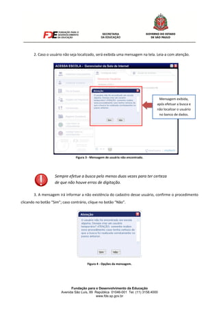 Fundação para o Desenvolvimento da Educação
Avenida São Luís, 99 República 01046-001 Tel. (11) 3158.4000
www.fde.sp.gov.br
2. Caso o usuário não seja localizado, será exibida uma mensagem na tela. Leia-a com atenção.
Figura 3 - Mensagem de usuário não encontrado.
3. A mensagem irá informar a não existência do cadastro desse usuário, confirme o procedimento
clicando no botão “Sim”; caso contrário, clique no botão “Não”.
Figura 4 - Opções da mensagem.
Sempre efetue a busca pelo menos duas vezes para ter certeza
de que não houve erros de digitação.
Mensagem exibida,
após efetuar a busca e
não localizar o usuário
no banco de dados.
 
