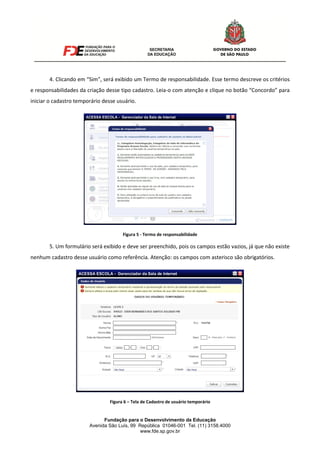 Fundação para o Desenvolvimento da Educação
Avenida São Luís, 99 República 01046-001 Tel. (11) 3158.4000
www.fde.sp.gov.br
4. Clicando em “Sim”, será exibido um Termo de responsabilidade. Esse termo descreve os critérios
e responsabilidades da criação desse tipo cadastro. Leia-o com atenção e clique no botão “Concordo” para
iniciar o cadastro temporário desse usuário.
Figura 5 - Termo de responsabilidade
5. Um formulário será exibido e deve ser preenchido, pois os campos estão vazios, já que não existe
nenhum cadastro desse usuário como referência. Atenção: os campos com asterisco são obrigatórios.
Figura 6 – Tela de Cadastro de usuário temporário
 