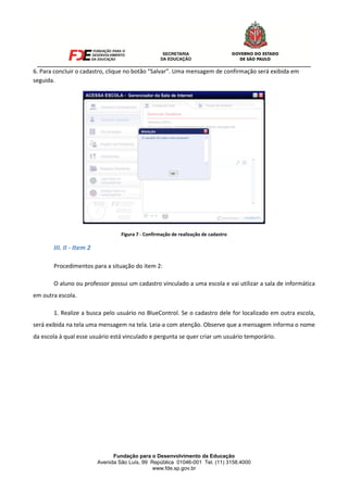Fundação para o Desenvolvimento da Educação
Avenida São Luís, 99 República 01046-001 Tel. (11) 3158.4000
www.fde.sp.gov.br
6. Para concluir o cadastro, clique no botão “Salvar”. Uma mensagem de confirmação será exibida em
seguida.
Figura 7 - Confirmação de realização de cadastro
III. II - Item 2
Procedimentos para a situação do item 2:
O aluno ou professor possui um cadastro vinculado a uma escola e vai utilizar a sala de informática
em outra escola.
1. Realize a busca pelo usuário no BlueControl. Se o cadastro dele for localizado em outra escola,
será exibida na tela uma mensagem na tela. Leia-a com atenção. Observe que a mensagem informa o nome
da escola à qual esse usuário está vinculado e pergunta se quer criar um usuário temporário.
 