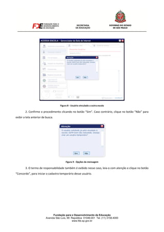 Fundação para o Desenvolvimento da Educação
Avenida São Luís, 99 República 01046-001 Tel. (11) 3158.4000
www.fde.sp.gov.br
Figura 8 - Usuário vinculado a outra escola
2. Confirme o procedimento clicando no botão “Sim”. Caso contrário, clique no botão “Não” para
exibir a tela anterior de busca.
Figura 9 - Opções da mensagem
3. O termo de responsabilidade também é exibido nesse caso, leia-o com atenção e clique no botão
“Concordo”, para iniciar o cadastro temporário desse usuário.
 