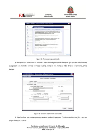Fundação para o Desenvolvimento da Educação
Avenida São Luís, 99 República 01046-001 Tel. (11) 3158.4000
www.fde.sp.gov.br
Figura 10 - Termo de responsabilidade
4. Nesse caso, o formulário se encontra previamente preenchido. Observe que existem informações
que podem ser alteradas como o nome do usuário, nome do pai, nome da mãe, data de nascimento, entre
outros.
Figura 11 - Cadastro previamente preenchido
5. Vale lembrar que os campos com asterisco são obrigatórios. Confirme as informações com um
clique no botão “Salvar”.
 