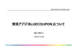 IBM XCITE AUTUMN 2014
受賞アプリ「BLUECOUPON」について
1© 2014 IBM Corporation
猪谷 貴姿子
- 2015.4.20 -
 