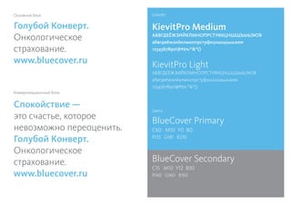 Шрифт:
Цвета:
BlueCover Primary
C60 M10 Y0 B0
R125 G185 B230
BlueCover Secondary
C15 M10 Y12 B30
R160 G160 B160
KievitPro Light
АБВГДЕЁЖЗИЙКЛМНОПРСТУФХЦЧШЩЪЫЬЭЮЯ
абвгдеёжзийклмнопрстуфхцчшщъыьэюя
1234567890!@#$%^*()
KievitPro Medium
АБВГДЕЁЖЗИЙКЛМНОПРСТУФХЦЧШЩЪЫЬЭЮЯ
абвгдеёжзийклмнопрстуфхцчшщъыьэюя
1234567890!@#$%^*()
Спокойствие —
это счастье, которое
невозможно переоценить.
Голубой Конверт.
Онкологическое
страхование.
www.bluecover.ru
Голубой Конверт.
Онкологическое
страхование.
www.bluecover.ru
Основной блок
Коммуникационный блок
 