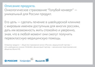 Описание продукта.
Онкологическое страхование “Голубой конверт” —
уникальный для России продукт.
Его цель — сделать лечение в швейцарской клинике
с мировым именем доступным для многих россиян,
дать им возможность жить спокойно и уверенно,
зная, что в любой момент они смогут получить
первоклассную медицинскую помощь.
Оператор продукта — общество страхования жизни «Россия», медицинский партнер —
сеть швейцарских клиник Hirslanden, финансовый партнер — мюнхенское перестраховочное
общество Munich RE.
 