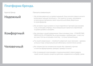 Платформа бренда.
1. Мы вселяем уверенность на уровне ощущений. Наши носители прямого контакта
всегда имеют хорошую тактильность – они приятны на ощупь, произведены
из качественных материалов, имеют внушительный объем, убедительны
по своим форматам.
2. Мы как можно чаще ссылаемся на наших европейских партнеров, рассказываем
о них, используем их бренды. Наша коммуникация стремиться к европейской
по уровню дизайна и копирайта.
3. Мы позитивны в нашей коммуникации. Наши ключевые слова – СПОКОЙСТВИЕ,
УВЕРЕННОСТЬ, ОПТИМИЗМ. Мы не рассказываем о проблеме рака – о ней и так
все знают. Если мы используем статистику – то только положительную.
4. Тон нашей коммуникации – спокойный и уверенный, наши персонажи – здоровые,
успешные люди, которые решили для себя вопросы онкологических рисков .
5. Мы говорим простым человеческим языком. Мы стремимся к кратким
и понятным формулировкам, приводим “примеры из жизни”.
6. Мы по возможности рассказываем о социальнозначимой стороне продукта,
нашей личной позиции, конкретных действиях, направленных на борьбу с раком.
Надежный
Комфортный
Человечный
Характер бренда Принципы коммуникации
 