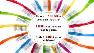 There are 7.O8 Billion
people on the planet
5 Billion of them use
mobile phone.
Only 4 Billion use a
tooth brush
 