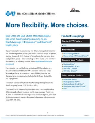 More flexibility. More choices.
Blue Cross and Blue Shield of Illinois (BCBSIL)                                                                                              Product Groupings
has some exciting changes coming to its
                                                                                                                                               Standard PPO Products
BlueAdvantage Entrepreneur SM and BluePrintSM
health plans.                                                                                                                                  ■ PPO

                                                                                                                                               HMO Products
If you're an employer group using our BlueAdvantage Entrepreneur
and BluePrint product groups, you'll have a broader range of options                                                                           ■ BlueAdvantage HMOSM
starting January 1, 2013. Instead of being limited to one plan from                                                                            ■ BlueAdvantage HMO Value ChoiceSM
each product group – for a total of up to three plans – you will have
                                                                                                                                               Consumer Value Products
the flexibility to select up to three plans regardless of the type
of product.                                                                                                                                    ■ BlueEdge HSASM
                                                                                                                                               ■ BlueEdge Direct HCASM
For example, you could choose up to three PPO products, or a                                                                                   ■ PPO Value ChoiceSM
mixture of Standard PPO, HMO, Consumer Value and Select                                                                                        ■ CPO Value ChoiceSM
Network products. You can select several PPO plans that use
the same large provider network, but offer different deductibles                                                                               Select Network Products
and copayments.                                                                                                                                ■ BlueChoice SelectSM
                                                                                                                                               ■ BlueEdge Select HSASM
These new features apply to all BlueAdvantage Entrepreneur and
                                                                                                                                               ■ BlueEdge Select Direct HCASM
BluePrint group plans, 2-50, 51-150 or 151+.                                                                                                   ■ BlueChoice Select Value ChoiceSM
                                                                                                                                               ■ CPO
From small retail shops to large corporations, every employer has
different needs when it comes to health care coverage. That’s why
BCBSIL is committed to offering a wide selection of plans, each with
flexible options and features. For more information, please contact
me at 847-485-2202.




                                                                                                         1
A Division of Health Care Service Corporation, a Mutual Legal Reserve Company, an Independent Licensee of the Blue Cross and Blue Shield Association                          24492.0812
 