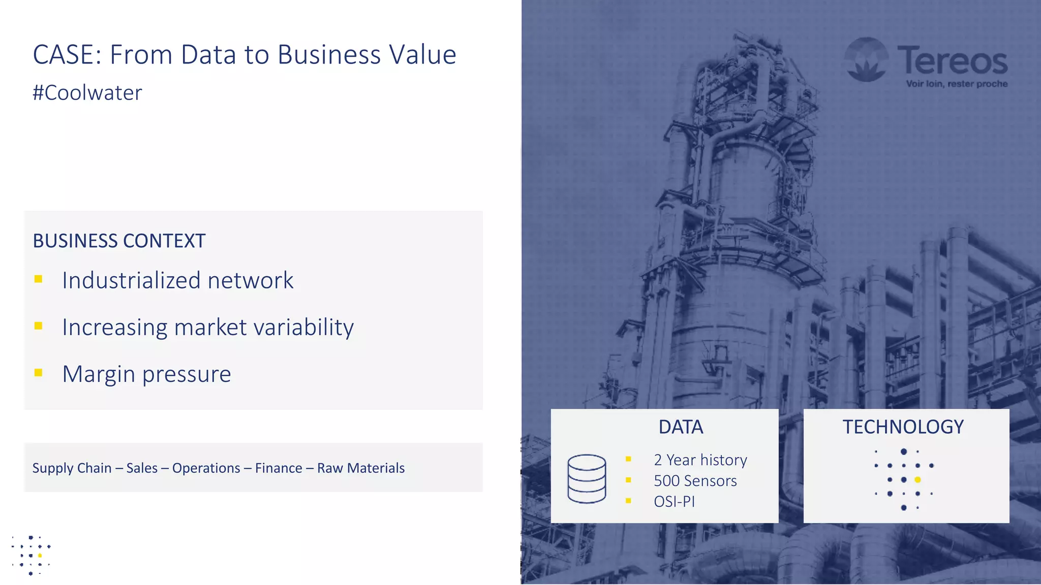 27
BUSINESS CONTEXT
 Industrialized network
 Increasing market variability
 Margin pressure
CASE: From Data to Business Value
#Coolwater
Supply Chain – Sales – Operations – Finance – Raw Materials
DATA
 2 Year history
 500 Sensors
 OSI-PI
TECHNOLOGY
 