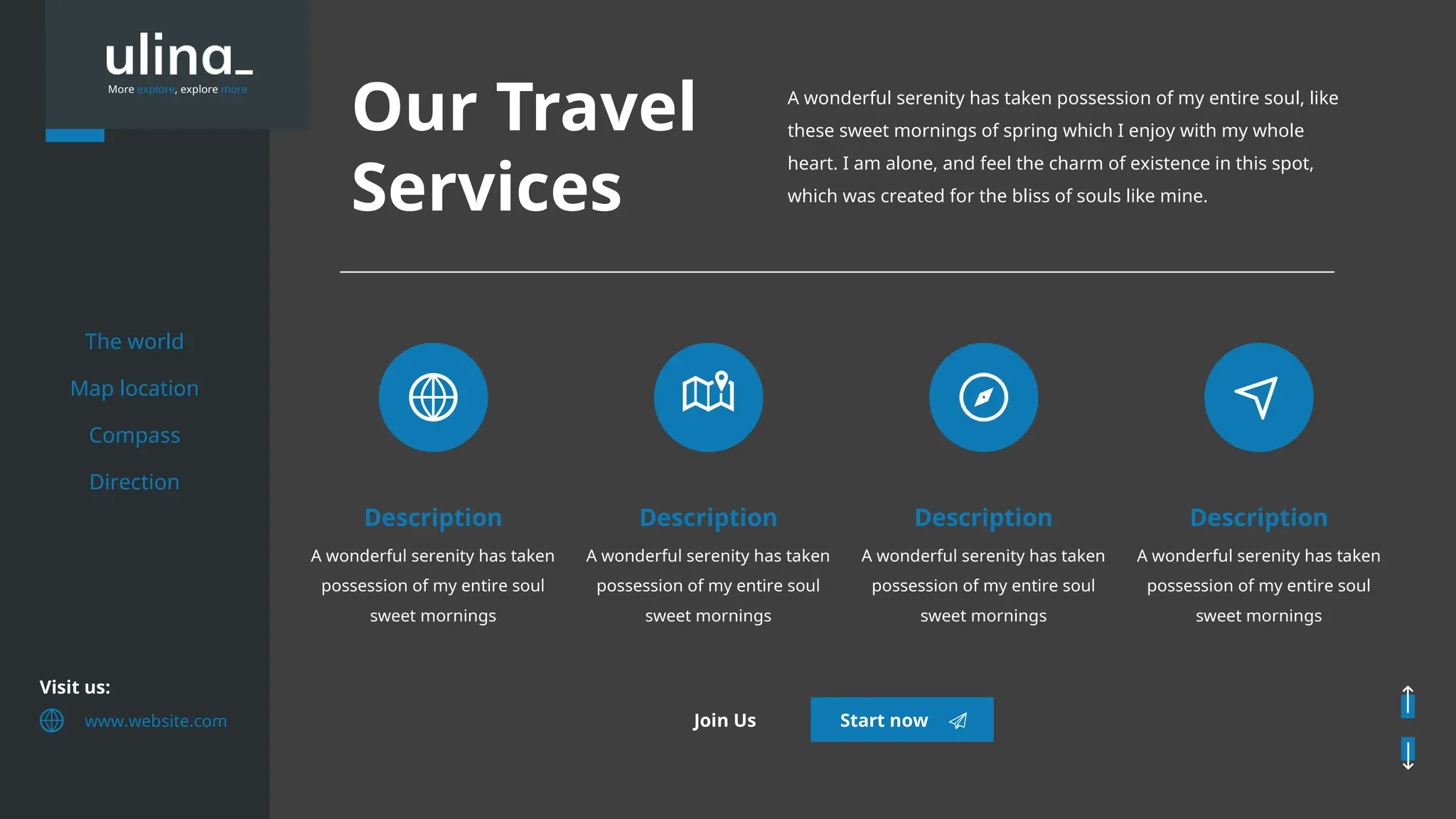 More explore, explore more
Our Travel
Services
A wonderful serenity has taken possession of my entire soul, like
these sweet mornings of spring which I enjoy with my whole
heart. I am alone, and feel the charm of existence in this spot,
which was created for the bliss of souls like mine.
A wonderful serenity has taken
possession of my entire soul
sweet mornings
Description
A wonderful serenity has taken
possession of my entire soul
sweet mornings
Description
A wonderful serenity has taken
possession of my entire soul
sweet mornings
Description
A wonderful serenity has taken
possession of my entire soul
sweet mornings
Description
The world
Map location
Compass
Direction
Visit us:
www.website.com Start now
Join Us
 