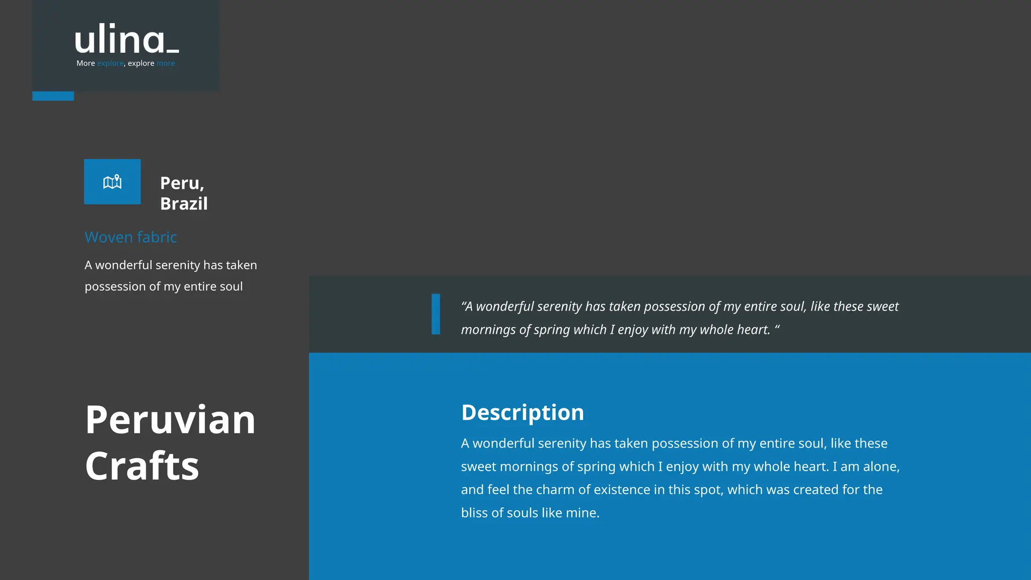 More explore, explore more
Peru,
Brazil
A wonderful serenity has taken
possession of my entire soul
Woven fabric
A wonderful serenity has taken possession of my entire soul, like these
sweet mornings of spring which I enjoy with my whole heart. I am alone,
and feel the charm of existence in this spot, which was created for the
bliss of souls like mine.
Description
“A wonderful serenity has taken possession of my entire soul, like these sweet
mornings of spring which I enjoy with my whole heart. “
Peruvian
Crafts
 