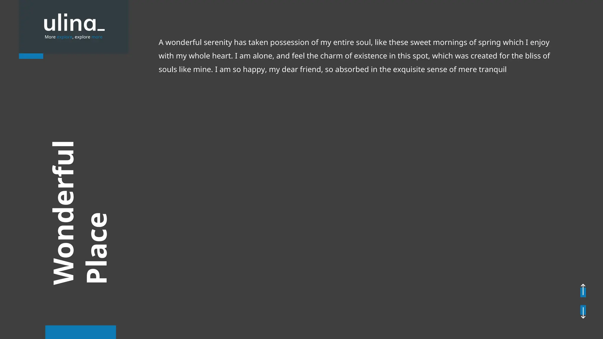 Wonderful
Place
More explore, explore more
A wonderful serenity has taken possession of my entire soul, like these sweet mornings of spring which I enjoy
with my whole heart. I am alone, and feel the charm of existence in this spot, which was created for the bliss of
souls like mine. I am so happy, my dear friend, so absorbed in the exquisite sense of mere tranquil
 