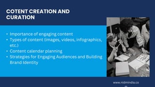COTENT CREATION AND
CURATION
• Importance of engaging content
• Types of content (images, videos, infographics,
etc.)
• Content calendar planning
• Strategies for Engaging Audiences and Building
Brand Identity
www.nidmindia.co
 