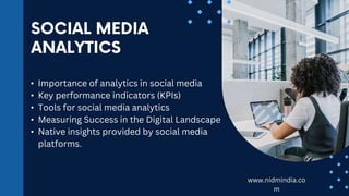 • Importance of analytics in social media
• Key performance indicators (KPIs)
• Tools for social media analytics
• Measuring Success in the Digital Landscape
• Native insights provided by social media
platforms.
www.nidmindia.co
m
 