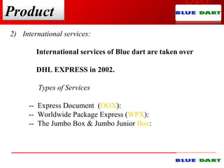 Product
2) International services:
International services of Blue dart are taken over
DHL EXPRESS in 2002.
Types of Services
-- Express Document (DOX):
-- Worldwide Package Express (WPX):
-- The Jumbo Box & Jumbo Junior Box:
 