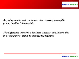 Anything can be ordered online, but receiving a tangible
product online is impossible.
The difference between e-business success and failure lies
in a company's ability to manage the logistics.
 