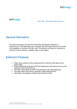 © 2006-2014 SoftProdigy. All rights reserved.
Reproduction of this publication in any form without prior written permission is forbidden.
Store URL: https://www.softprodigy.com
General Information
This document explains the information about Blue Dart Shipping Integration in
Woocommerce. This Plugin allows you to integrate Blue Dart shipment process and check
COD availability on the basis of the Zip Code. This extension will help your customers to
check the “Cash on Delivery” availability option in their regions.
Extension Features
 Plugin saves customer’s time by allowing them to check the COD option on the
product page.
 Plugin automatically generated a PDF file regarding the order placed as soon as the
shipment is done from admin end.
 The Plugin automatically email the PDF generated to the sales department.
 This plugin allows store admin to generate multiple AWB shipment.
 Store admin can generate manifest using the advanced filter.
 