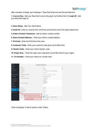 © 2006-2014 SoftProdigy. All rights reserved.
Reproduction of this publication in any form without prior written permission is forbidden.
After activation of plugin go to Settings>> Blue Dart Shipment and Set Up Extension
1. Licence Key - Add your Blue Dart Licence Key given by the Blue Dart. 2. Login-ID - Add
your Blue Dart login Id.
3. Store Name - Add Your Store Name
4. Email ID - Enter an email Id from which the email will be sent to the sales department.
5. India's Contact Telephone – Add an Indian contact number.
6. Store Contact Address – Enter your store’s contact address.
7. PinCode - Enter the PinCode of the area.
8. Customer Code - Enter your customer code given by the Blue Dart.
9. Vander Code – Enter your store’s Vander code.
10. Origin Area – Enter the origin area code given by the Blue Dart for your region.
11. Tin Number – Enter your store’s tin number here.
Order will appear in admin section under Orders
 
