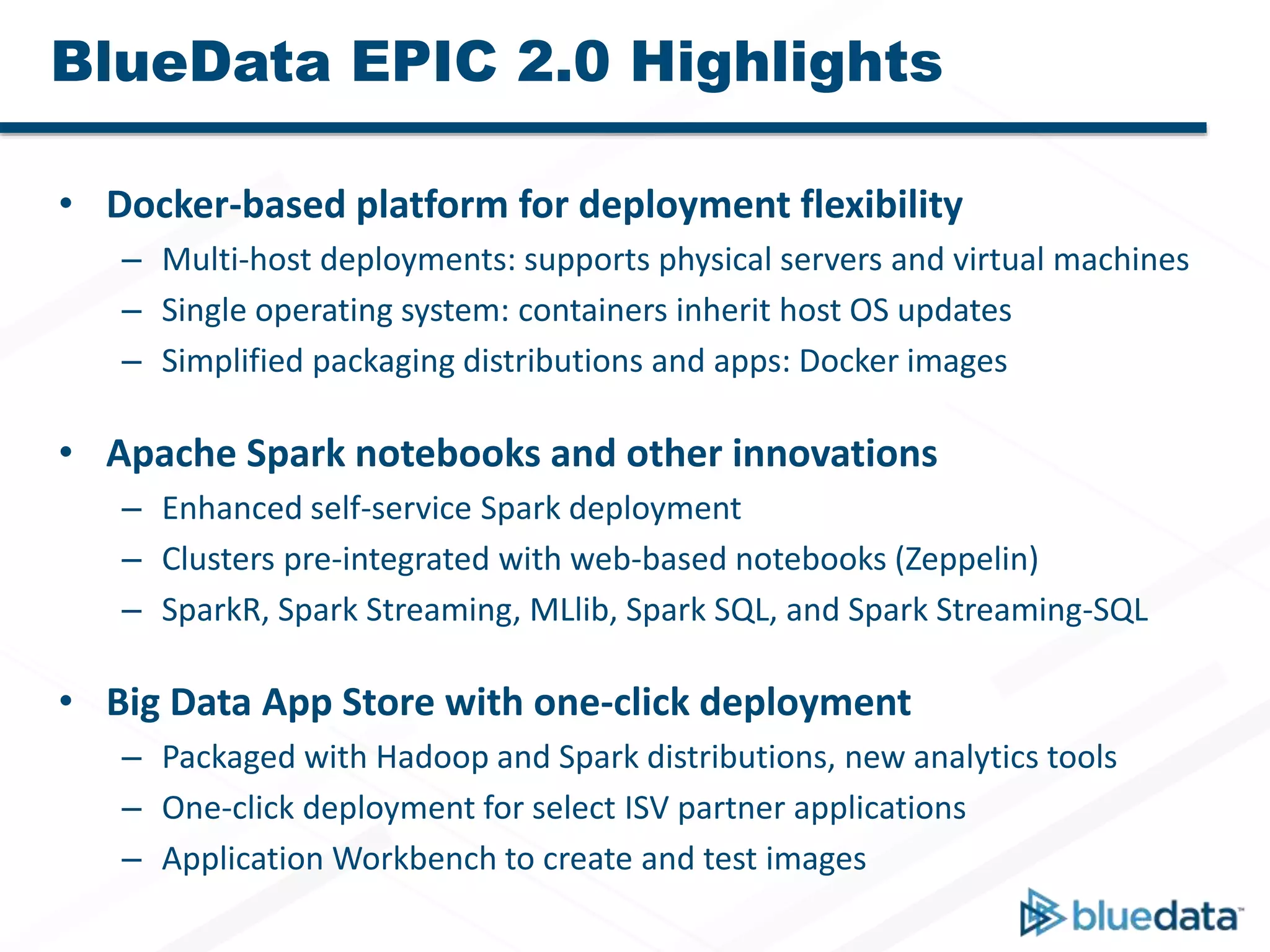 BlueData EPIC 2.0 Highlights
• Docker-based platform for deployment flexibility
– Multi-host deployments: supports physical servers and virtual machines
– Single operating system: containers inherit host OS updates
– Simplified packaging distributions and apps: Docker images
• Apache Spark notebooks and other innovations
– Enhanced self-service Spark deployment
– Clusters pre-integrated with web-based notebooks (Zeppelin)
– SparkR, Spark Streaming, MLlib, Spark SQL, and Spark Streaming-SQL
• Big Data App Store with one-click deployment
– Packaged with Hadoop and Spark distributions, new analytics tools
– One-click deployment for select ISV partner applications
– Application Workbench to create and test images