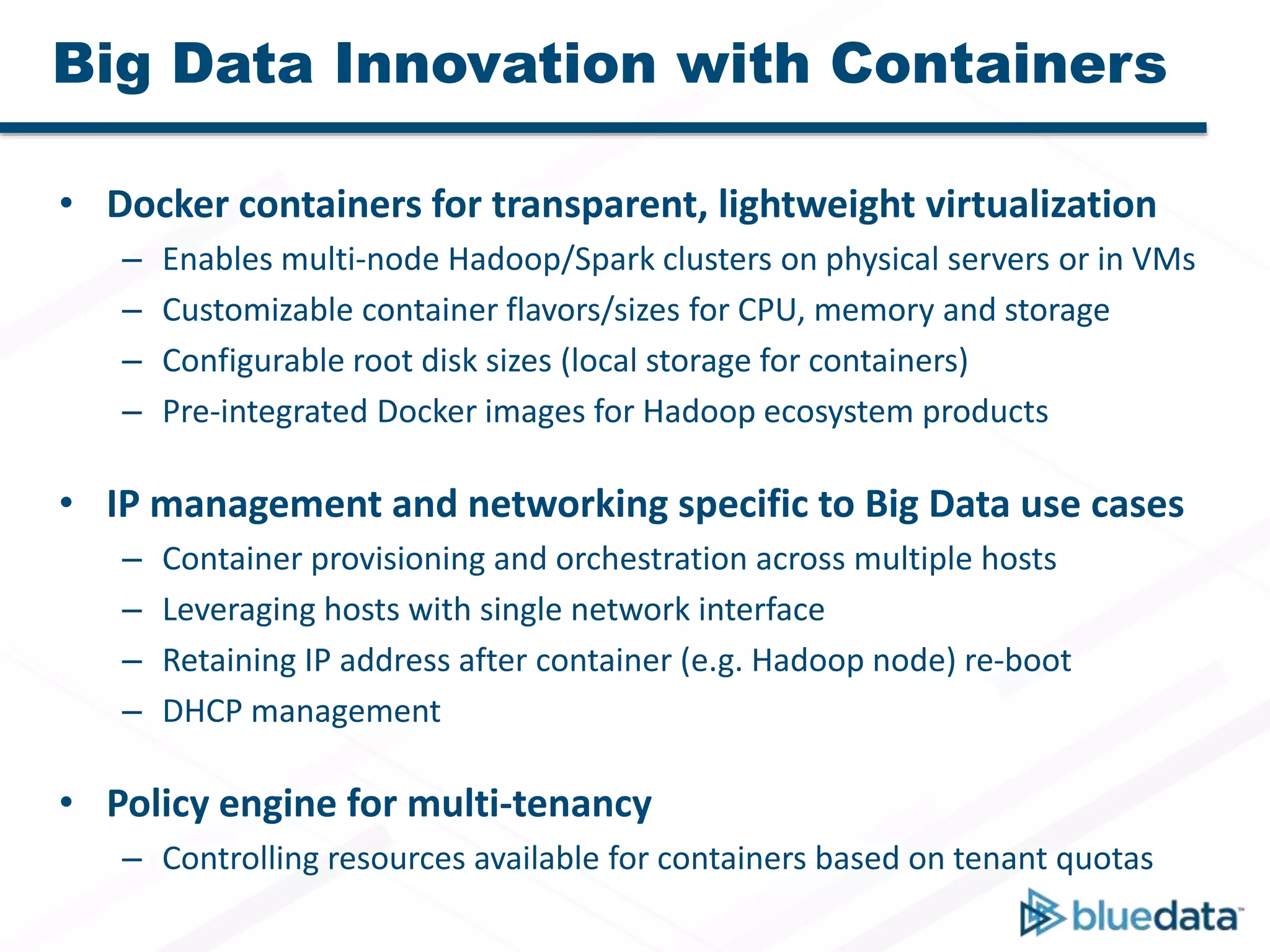 Big Data Innovation with Containers
• Docker containers for transparent, lightweight virtualization
– Enables multi-node Hadoop/Spark clusters on physical servers or in VMs
– Customizable container flavors/sizes for CPU, memory and storage
– Configurable root disk sizes (local storage for containers)
– Pre-integrated Docker images for Hadoop ecosystem products
• IP management and networking specific to Big Data use cases
– Container provisioning and orchestration across multiple hosts
– Leveraging hosts with single network interface
– Retaining IP address after container (e.g. Hadoop node) re-boot
– DHCP management
• Policy engine for multi-tenancy
– Controlling resources available for containers based on tenant quotas