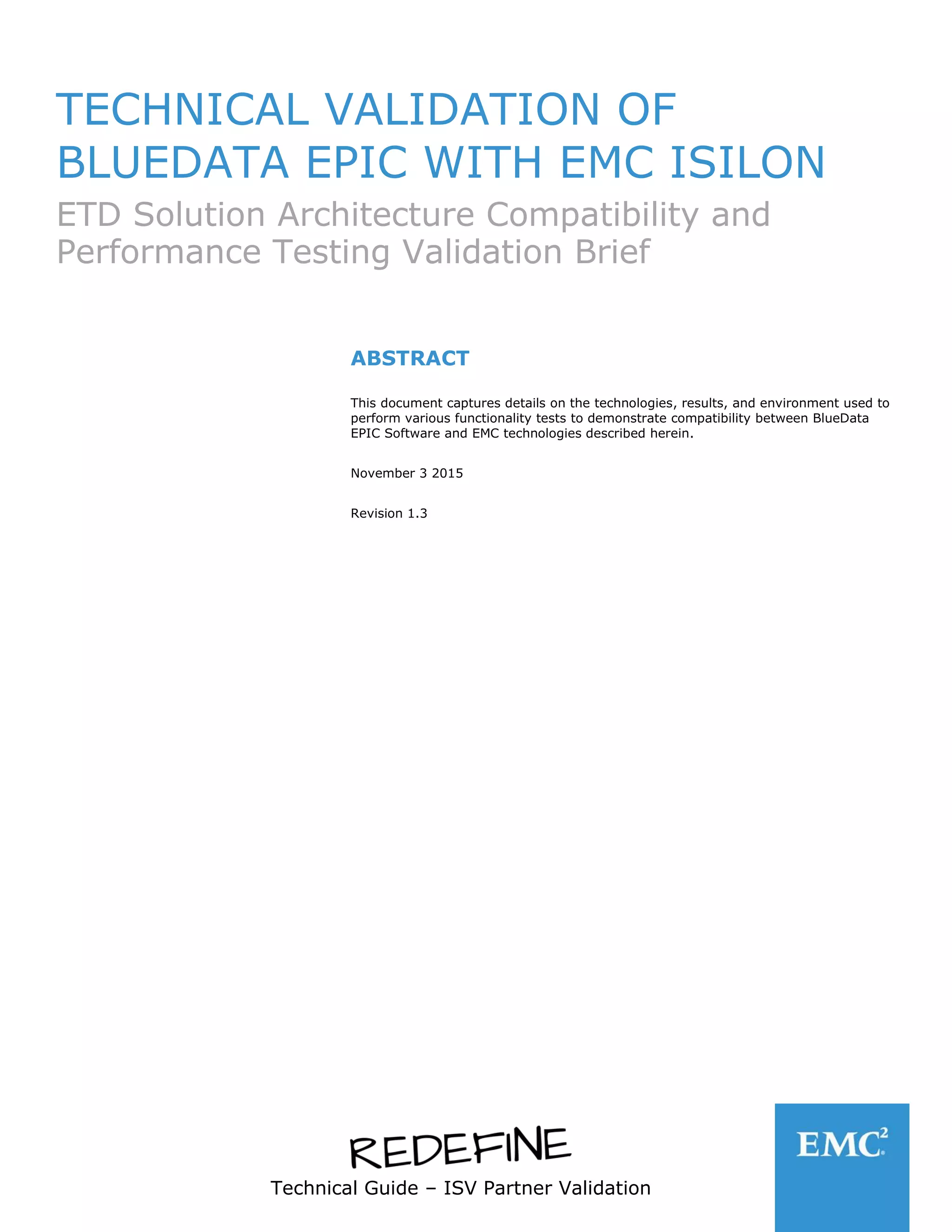 Technical Guide – ISV Partner Validation
TECHNICAL VALIDATION OF
BLUEDATA EPIC WITH EMC ISILON
ETD Solution Architecture Compatibility and
Performance Testing Validation Brief
ABSTRACT
This document captures details on the technologies, results, and environment used to
perform various functionality tests to demonstrate compatibility between BlueData
EPIC Software and EMC technologies described herein.
November 3 2015
Revision 1.3
 