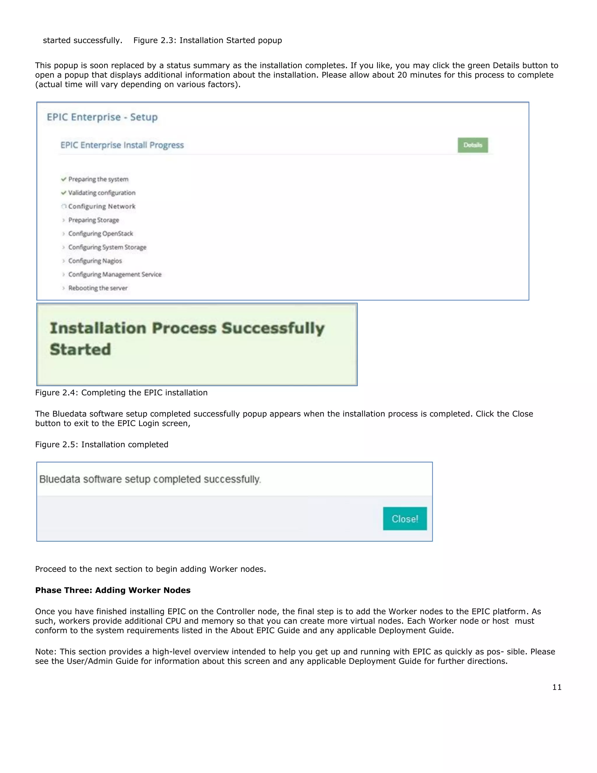 11
  started successfully.   Figure 2.3: Installation Started popup  
This popup is soon replaced by a status summary as the installation completes. If you like, you may click the green Details button to
open a popup that displays additional information about the installation. Please allow about 20 minutes for this process to complete
(actual time will vary depending on various factors).
Figure 2.4: Completing the EPIC installation
The Bluedata software setup completed successfully popup appears when the installation process is completed. Click the Close
button to exit to the EPIC Login screen,
Figure 2.5: Installation completed
Proceed to the next section to begin adding Worker nodes.
Phase Three: Adding Worker Nodes
Once you have finished installing EPIC on the Controller node, the final step is to add the Worker nodes to the EPIC platform. As
such, workers provide additional CPU and memory so that you can create more virtual nodes. Each Worker node or host must
conform to the system requirements listed in the About EPIC Guide and any applicable Deployment Guide.
Note: This section provides a high-level overview intended to help you get up and running with EPIC as quickly as pos- sible. Please
see the User/Admin Guide for information about this screen and any applicable Deployment Guide for further directions.
 