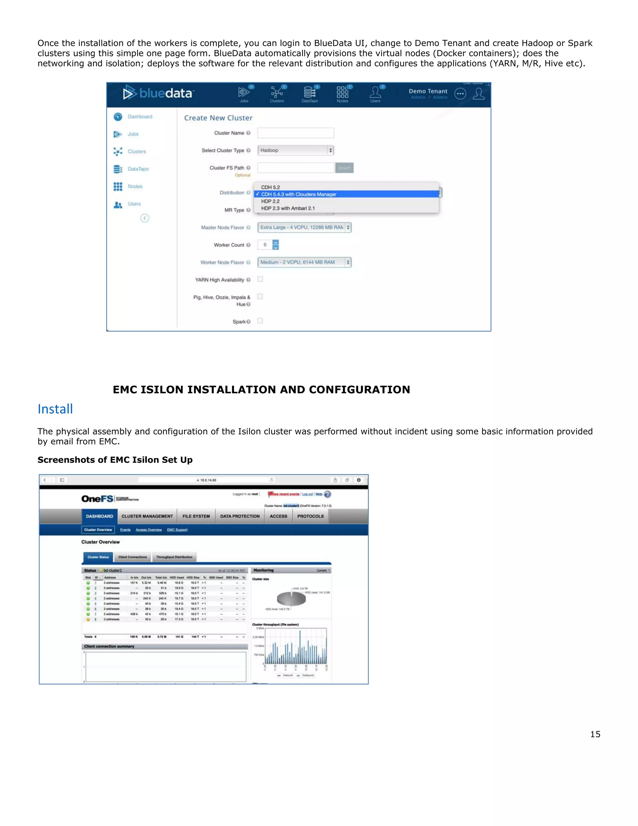 15
Once the installation of the workers is complete, you can login to BlueData UI, change to Demo Tenant and create Hadoop or Spark
clusters using this simple one page form. BlueData automatically provisions the virtual nodes (Docker containers); does the
networking and isolation; deploys the software for the relevant distribution and configures the applications (YARN, M/R, Hive etc).
EMC ISILON INSTALLATION AND CONFIGURATION
Install
The physical assembly and configuration of the Isilon cluster was performed without incident using some basic information provided
by email from EMC.
Screenshots of EMC Isilon Set Up
 