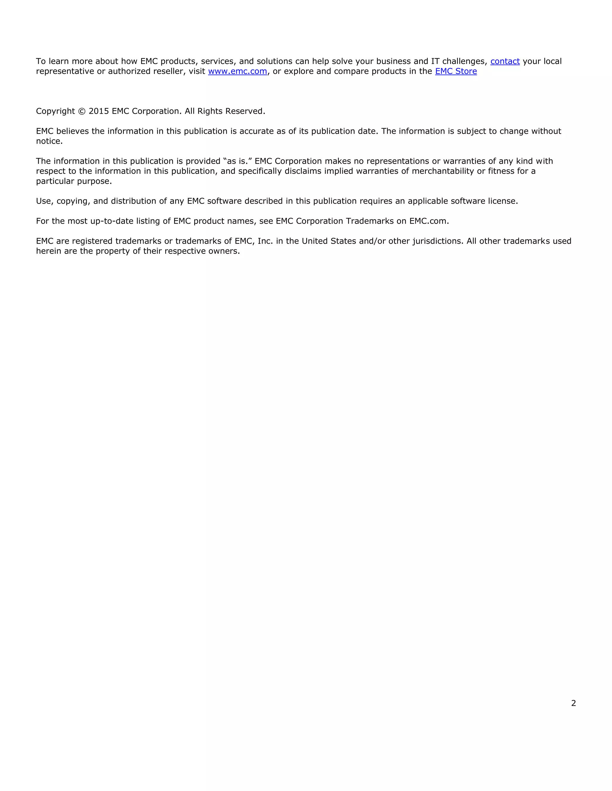 2
To learn more about how EMC products, services, and solutions can help solve your business and IT challenges, contact your local
representative or authorized reseller, visit www.emc.com, or explore and compare products in the EMC Store
Copyright © 2015 EMC Corporation. All Rights Reserved.
EMC believes the information in this publication is accurate as of its publication date. The information is subject to change without
notice.
The information in this publication is provided “as is.” EMC Corporation makes no representations or warranties of any kind with
respect to the information in this publication, and specifically disclaims implied warranties of merchantability or fitness for a
particular purpose.
Use, copying, and distribution of any EMC software described in this publication requires an applicable software license.
For the most up-to-date listing of EMC product names, see EMC Corporation Trademarks on EMC.com.
EMC are registered trademarks or trademarks of EMC, Inc. in the United States and/or other jurisdictions. All other trademarks used
herein are the property of their respective owners.
 