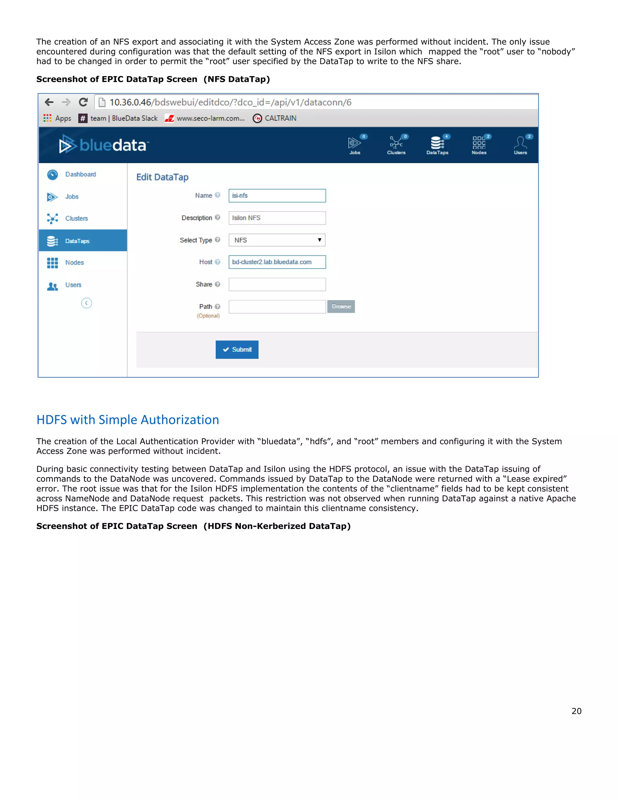 20
The creation of an NFS export and associating it with the System Access Zone was performed without incident. The only issue
encountered during configuration was that the default setting of the NFS export in Isilon which mapped the “root” user to “nobody”
had to be changed in order to permit the “root” user specified by the DataTap to write to the NFS share.
Screenshot of EPIC DataTap Screen (NFS DataTap)
HDFS with Simple Authorization
The creation of the Local Authentication Provider with “bluedata”, “hdfs”, and “root” members and configuring it with the System
Access Zone was performed without incident.
During basic connectivity testing between DataTap and Isilon using the HDFS protocol, an issue with the DataTap issuing of
commands to the DataNode was uncovered. Commands issued by DataTap to the DataNode were returned with a “Lease expired”
error. The root issue was that for the Isilon HDFS implementation the contents of the “clientname” fields had to be kept consistent
across NameNode and DataNode request packets. This restriction was not observed when running DataTap against a native Apache
HDFS instance. The EPIC DataTap code was changed to maintain this clientname consistency.
Screenshot of EPIC DataTap Screen (HDFS Non-Kerberized DataTap)
 